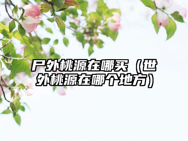 尸外桃源在哪买(世外桃源在哪个地方)