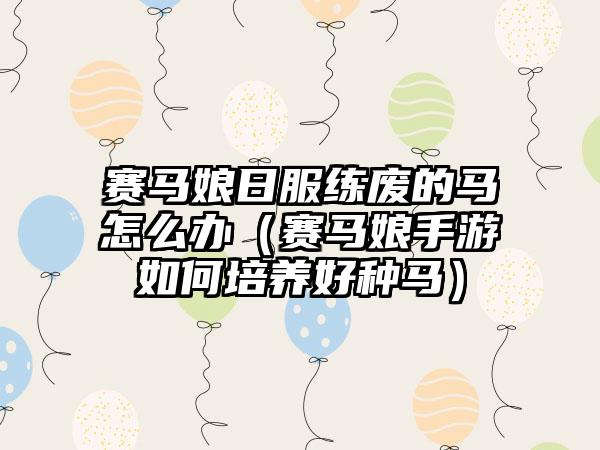 赛马娘日服练废的马怎么办（赛马娘手游如何培养好种马）