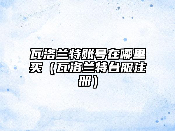 瓦洛兰特账号在哪里买（瓦洛兰特台服注册）