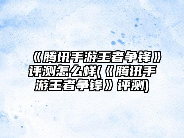 《腾讯手游王者争锋》评测怎么样(《腾讯手游王者争锋》评测)
