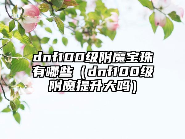 dnf100级附魔宝珠有哪些（dnf100级附魔提升大吗）