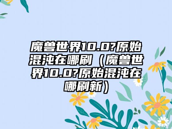 魔兽世界10.0?原始混沌在哪刷（魔兽世界10.0?原始混沌在哪刷新）