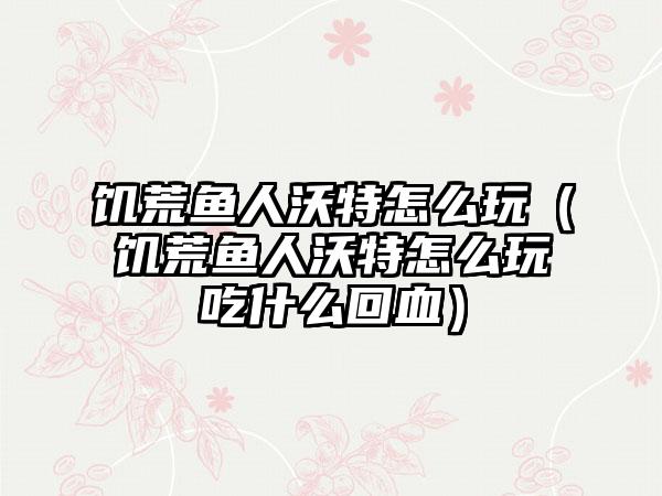 饥荒鱼人沃特怎么玩（饥荒鱼人沃特怎么玩吃什么回血）