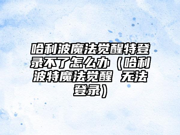 哈利波魔法觉醒特登录不了怎么办（哈利波特魔法觉醒 无法登录）