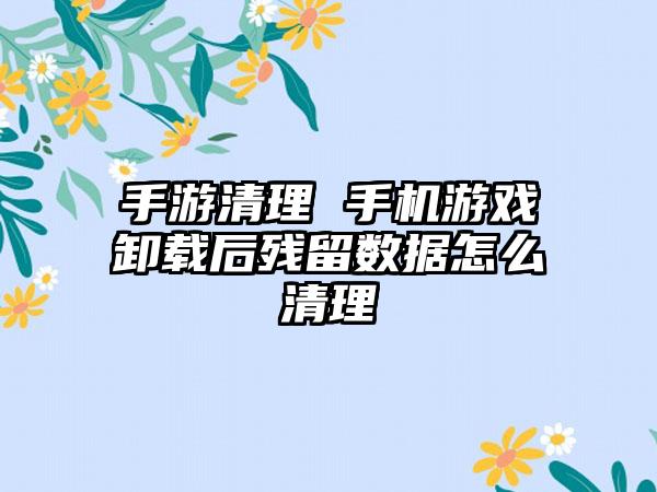 手游清理 手机游戏卸载后残留数据怎么清理