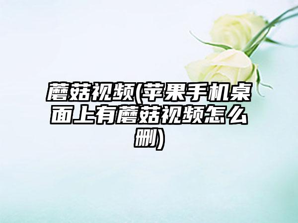 蘑菇视频(苹果手机桌面上有蘑菇视频怎么删)