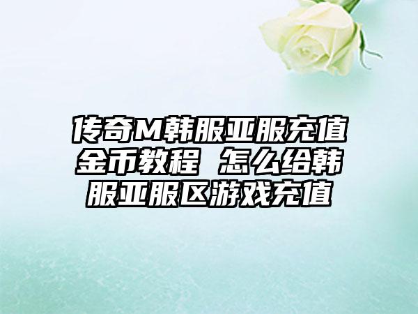 传奇M韩服亚服充值金币教程 怎么给韩服亚服区游戏充值