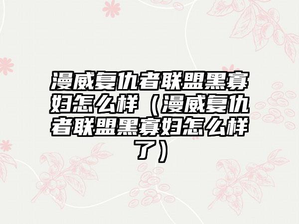 漫威复仇者联盟黑寡妇怎么样（漫威复仇者联盟黑寡妇怎么样了）