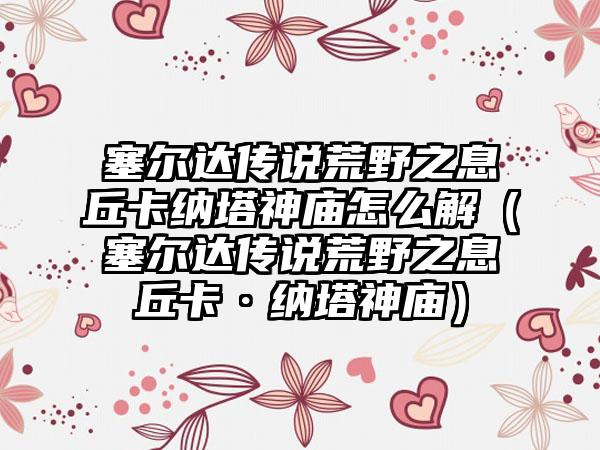 塞尔达传说荒野之息丘卡纳塔神庙怎么解（塞尔达传说荒野之息丘卡·纳塔神庙）