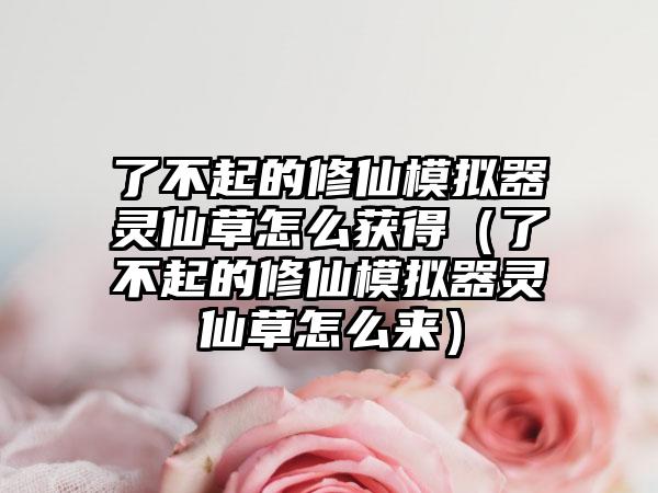 了不起的修仙模拟器灵仙草怎么获得（了不起的修仙模拟器灵仙草怎么来）