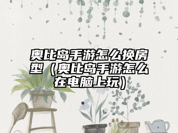 奥比岛手游怎么换房型（奥比岛手游怎么在电脑上玩）