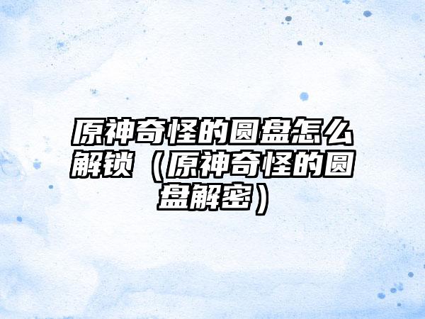 原神奇怪的圆盘怎么解锁（原神奇怪的圆盘解密）