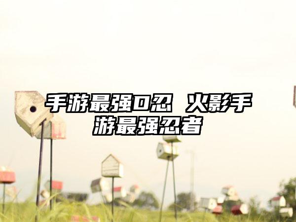 手游最强D忍 火影手游最强忍者