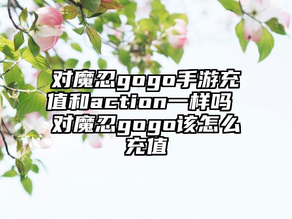 对魔忍gogo手游充值和action一样吗 对魔忍gogo该怎么充值