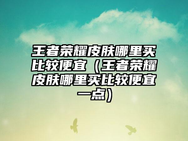 王者荣耀皮肤哪里买比较便宜（王者荣耀皮肤哪里买比较便宜一点）