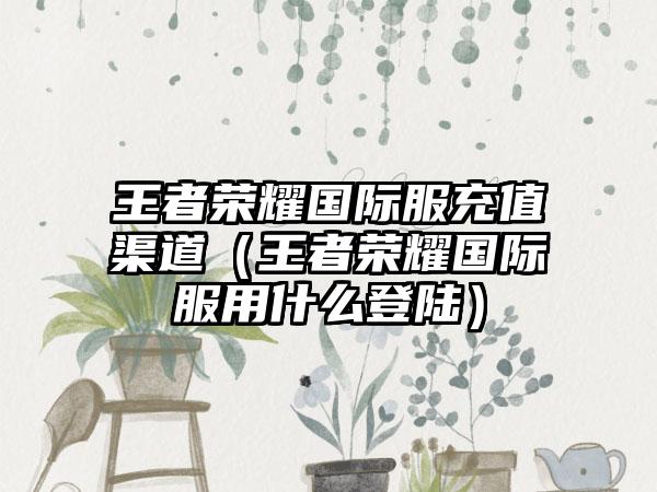 王者荣耀国际服充值渠道（王者荣耀国际服用什么登陆）