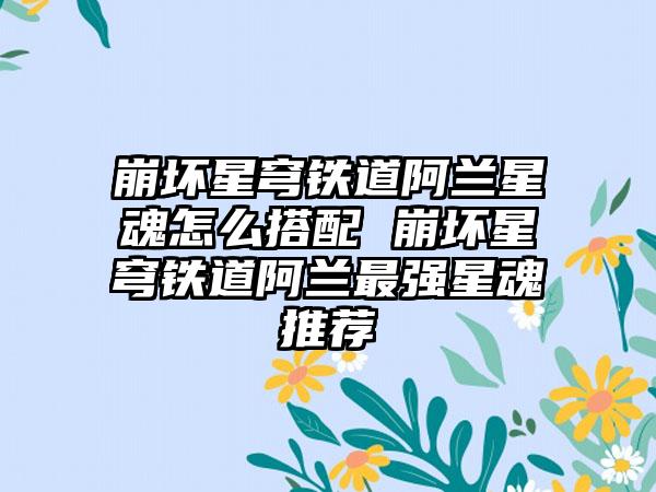 崩坏星穹铁道阿兰星魂怎么搭配 崩坏星穹铁道阿兰最强星魂推荐