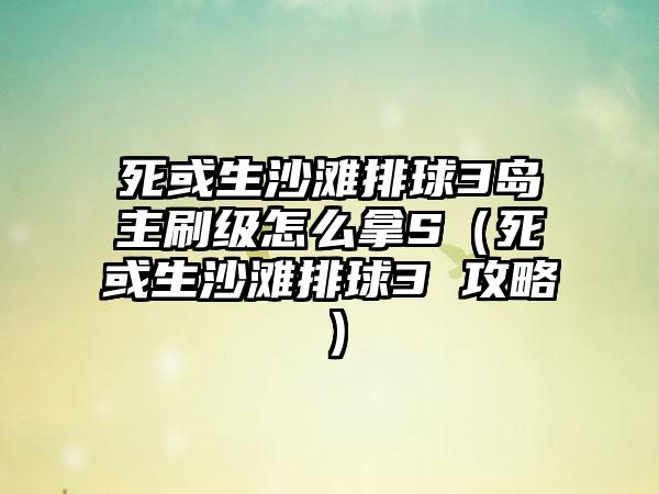 死或生沙滩排球3岛主刷级怎么拿S（死或生沙滩排球3 攻略）