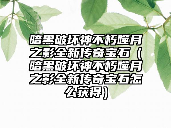 暗黑破坏神不朽噬月之影全新传奇宝石(暗黑破坏神不朽噬月之影全新传奇宝石怎么获得)