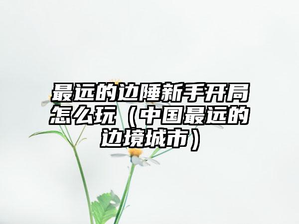 最远的边陲新手开局怎么玩（中国最远的边境城市）
