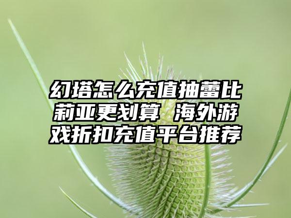 幻塔怎么充值抽蕾比莉亚更划算 海外游戏折扣充值平台推荐