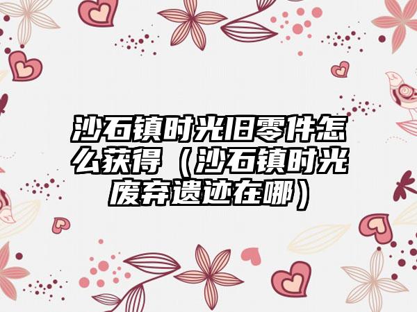 沙石镇时光旧零件怎么获得（沙石镇时光废弃遗迹在哪）