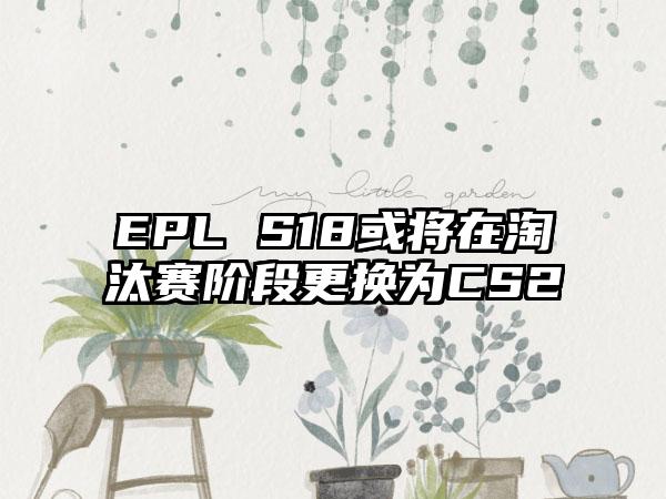 EPL S18或将在淘汰赛阶段更换为CS2