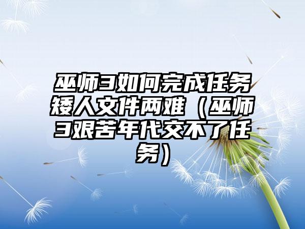 巫师3如何完成任务矮人文件两难(巫师3艰苦年代交不了任务)