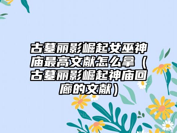 古墓丽影崛起女巫神庙最高文献怎么拿（古墓丽影崛起神庙回廊的文献）