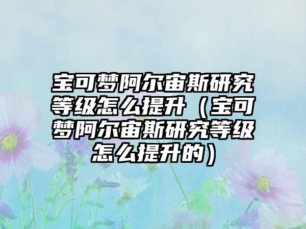 宝可梦阿尔宙斯研究等级怎么提升（宝可梦阿尔宙斯研究等级怎么提升的）