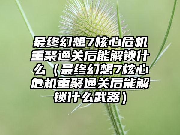 最终幻想7核心危机重聚通关后能解锁什么（最终幻想7核心危机重聚通关后能解锁什么武器）
