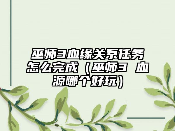 巫师3血缘关系任务怎么完成（巫师3 血源哪个好玩）