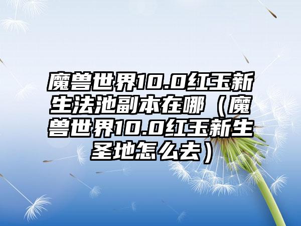 魔兽世界10.0红玉新生法池副本在哪（魔兽世界10.0红玉新生圣地怎么去）