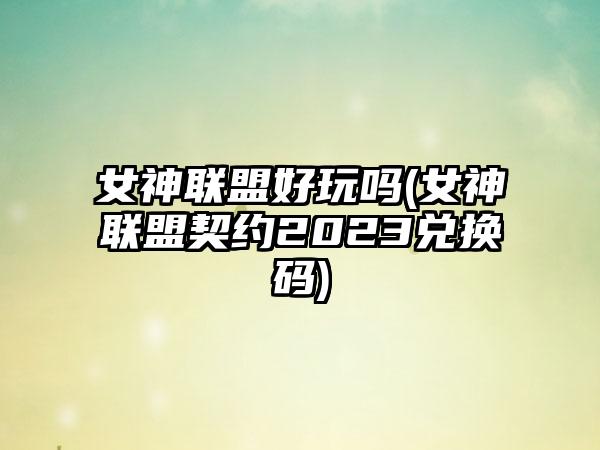 女神联盟好玩吗(女神联盟契约2023兑换码)