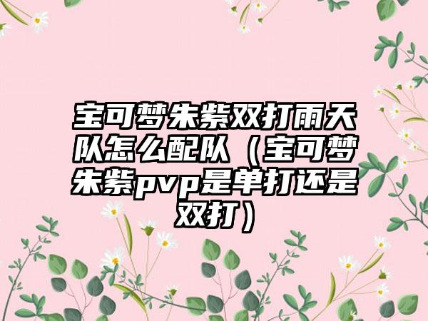 宝可梦朱紫双打雨天队怎么配队（宝可梦朱紫pvp是单打还是双打）