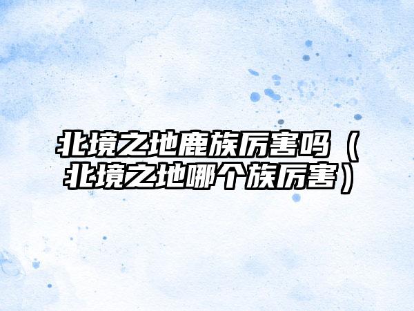 北境之地鹿族厉害吗（北境之地哪个族厉害）