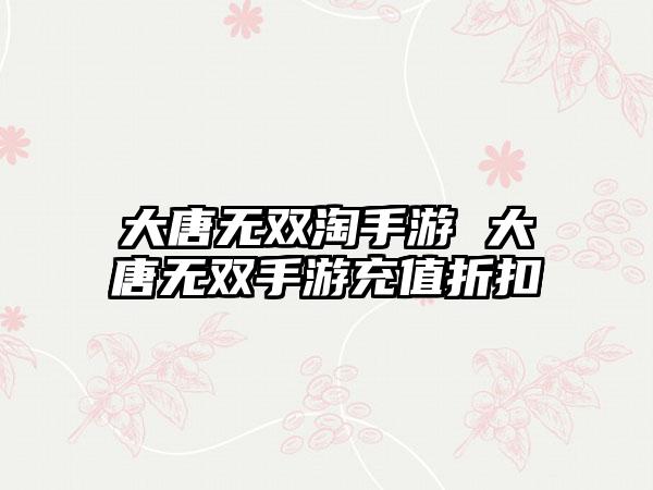 大唐无双淘手游 大唐无双手游充值折扣