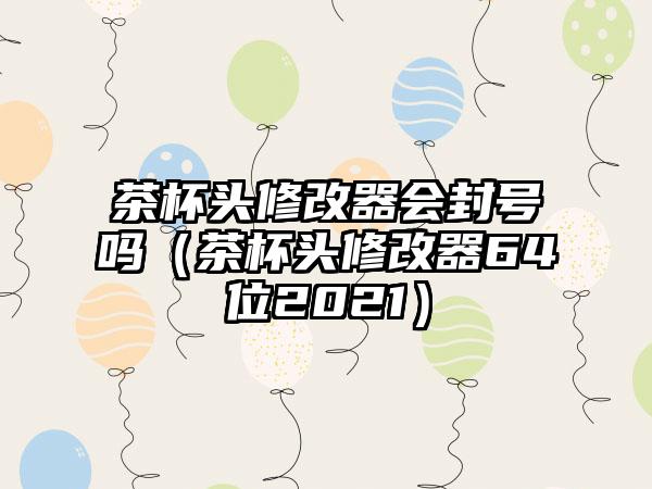 茶杯头修改器会封号吗（茶杯头修改器64位2021）
