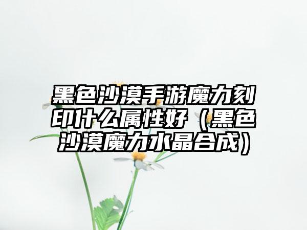 黑色沙漠手游魔力刻印什么属性好（黑色沙漠魔力水晶合成）