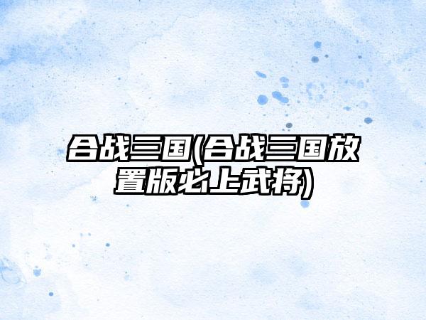 合战三国(合战三国放置版必上武将)