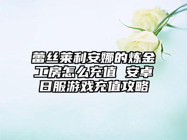 蕾丝莱利安娜的炼金工房怎么充值 安卓日服游戏充值攻略