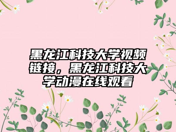 黑龙江科技大学视频链接，黑龙江科技大学动漫在线观看