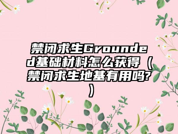 禁闭求生Grounded基础材料怎么获得（禁闭求生地基有用吗?）