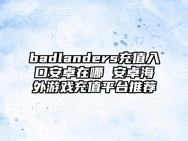 badlanders充值入口安卓在哪 安卓海外游戏充值平台推荐