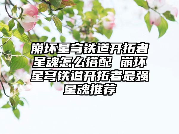 崩坏星穹铁道开拓者星魂怎么搭配 崩坏星穹铁道开拓者最强星魂推荐