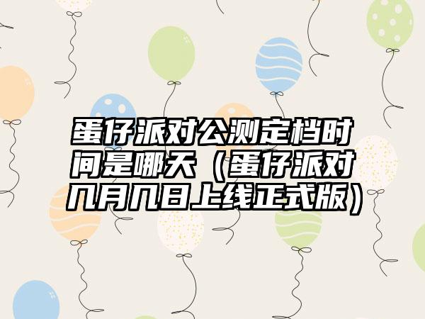 蛋仔派对公测定档时间是哪天（蛋仔派对几月几日上线正式版）