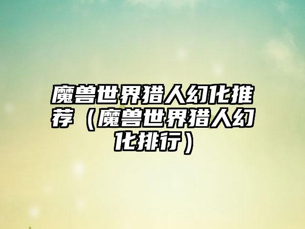 魔兽世界猎人幻化推荐（魔兽世界猎人幻化排行）