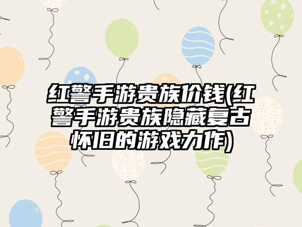 红警手游贵族价钱(红警手游贵族隐藏复古怀旧的游戏力作)