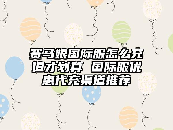 赛马娘国际服怎么充值才划算 国际服优惠代充渠道推荐