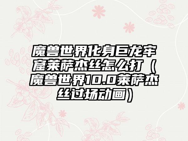 魔兽世界化身巨龙牢窟莱萨杰丝怎么打（魔兽世界10.0莱萨杰丝过场动画）